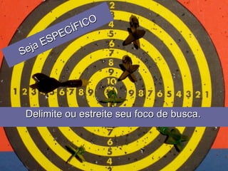 Delimite ou estreite seu foco de busca.   Seja ESPECÍFICO 