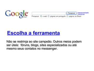 Escolha a ferramenta Não se restrinja ao site campeão. Outros meios podem ser úteis:  fóruns, blogs, sites especializados ou até mesmo seus contatos no messenger. 