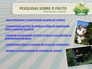 . Desenvolvimento e caracterização de geleia de cambuci
. Caracterização do fruto de cambuci e efeito da destanização
sobre o potencial funcional
. Estudo de caracterização do Fruto Cambuci e sua aplicação no
processamento de geleia
. Características físicas e químicas dos frutos do cambucizeiro
. Secagem e armazenamento de sementes de cambuci
PESQUISAS SOBRE O FRUTO
Clique para abrir a pesquisa
 