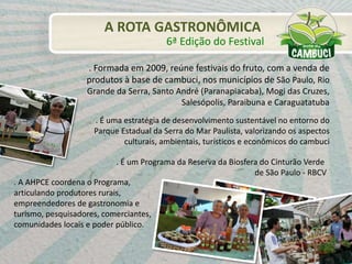 . A AHPCE coordena o Programa,
articulando produtores rurais,
empreendedores de gastronomia e
turismo, pesquisadores, comerciantes,
comunidades locais e poder público.
. Formada em 2009, reúne festivais do fruto, com a venda de
produtos à base de cambuci, nos municípios de São Paulo, Rio
Grande da Serra, Santo André (Paranapiacaba), Mogi das Cruzes,
Salesópolis, Paraibuna e Caraguatatuba
. É uma estratégia de desenvolvimento sustentável no entorno do
Parque Estadual da Serra do Mar Paulista, valorizando os aspectos
culturais, ambientais, turísticos e econômicos do cambuci
. É um Programa da Reserva da Biosfera do Cinturão Verde
de São Paulo - RBCV
6ª Edição do Festival
A ROTA GASTRONÔMICA
 