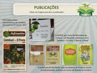 A AHPCE, por meio do Ministério da
Cultura – Lei Rouanet, publicou o livro
“ Cambuci – O Fruto, O Bairro, A Rota”
A prefeitura de São Paulo, pela Incubadora de Projetos Sociais
Autofinanciados, publicou os Livros de Receita de Cambuci
PUBLICAÇÕES
Clique nas imagens para abrir as publicações
Informativo Rota
Gastronômica do Cambuci
Retrospectiva IV Festival - 2012
 