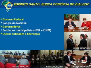 ESPÍRITO SANTO: BUSCA CONTÍNUA DO DIÁLOGO Governo Federal Congresso Nacional Governadores Entidades municipalistas (FNP e  CNM ) Outras entidades e lideranças Brasília, 30/06/2011 Brasília, 05/07/2011 Vitória, 02/09/2011 Brasília, 19/08/2011 Vitória, 29/08/2011 Vitória, 02/09/2011 