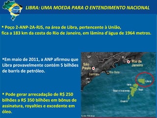 LIBRA: UMA MOEDA PARA O ENTENDIMENTO NACIONAL Em maio de 2011, a ANP afirmou que Libra provavelmente contém 5 bilhões de barris de petróleo. Pode gerar arrecadação de R$ 250 bilhões a R$ 350 bilhões em bônus de assinatura, royalties e excedente em óleo. Poço 2-ANP-2A-RJS, na área de Libra, pertencente à União,  fica a 183 km da costa do Rio de Janeiro, em lâmina d'água de 1964 metros. 