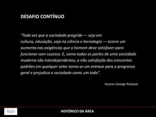 HISTÓRICO DA ÁREA
DESAFIO CONTÍNUO
"Toda vez que a sociedade progride — seja em
cultura, educação, seja na ciência e tecnologia — ocorre um
aumento nas exigências que o homem deve satisfazer para
funcionar com sucesso. E, como todas as partes de uma sociedade
moderna são interdependentes, a não satisfação dos crescentes
padrões em qualquer setor torna-se um entrave para o progresso
geral e prejudica a sociedade como um todo".
Hyman George Rickover
 