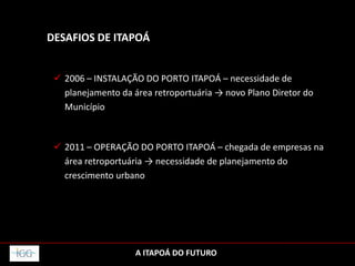 DESAFIOS DE ITAPOÁ
 2006 – INSTALAÇÃO DO PORTO ITAPOÁ – necessidade de
planejamento da área retroportuária → novo Plano Diretor do
Município
 2011 – OPERAÇÃO DO PORTO ITAPOÁ – chegada de empresas na
área retroportuária → necessidade de planejamento do
crescimento urbano
A ITAPOÁ DO FUTURO
 