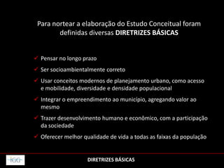 Para nortear a elaboração do Estudo Conceitual foram
definidas diversas DIRETRIZES BÁSICAS
 Pensar no longo prazo
 Ser socioambientalmente correto
 Usar conceitos modernos de planejamento urbano, como acesso
e mobilidade, diversidade e densidade populacional
 Integrar o empreendimento ao município, agregando valor ao
mesmo
 Trazer desenvolvimento humano e econômico, com a participação
da sociedade
 Oferecer melhor qualidade de vida a todas as faixas da população
DIRETRIZES BÁSICAS
 