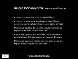FUNÇÃO SOCIOAMBIENTAL do empreendimento
 A preservação ambiental e a sustentabilidade
 A reserva de espaços destinados para atividades de
desenvolvimento cultural, de educação, lazer e serviços
 O incentivo à prática de esportes através da criação de
espaços específicos para as atividades
 A geração de grande quantidade de novos empregos e
oportunidades de trabalho para prestadores de serviço
 O incentivo à educação ambiental com a criação de um
espaço específico para esta finalidade
FUNÇÃO SOCIOAMBIENTAL
 