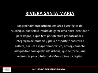 RIVIERA SANTA MARIA
Empreendimento urbano, em área estratégica do
Município, que tem o intuito de gerar uma nova identidade
para Itapoá, e que tem por objetivo proporcionar a
integração de moradia / praia / esporte / natureza /
cultura, em um espaço democrático, ecologicamente
adequado e com qualidade urbana, que se torne uma
referência para o futuro do Município e da região.
MISSÃO DO EMPREENDIMENTO
 