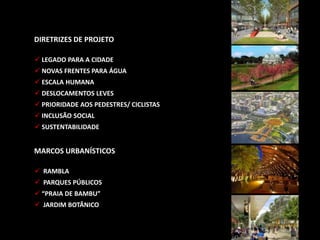DIRETRIZES DE PROJETO
 LEGADO PARA A CIDADE
 NOVAS FRENTES PARA ÁGUA
 ESCALA HUMANA
 DESLOCAMENTOS LEVES
 PRIORIDADE AOS PEDESTRES/ CICLISTAS
 INCLUSÃO SOCIAL
 SUSTENTABILIDADE
MARCOS URBANÍSTICOS
 RAMBLA
 PARQUES PÚBLICOS
 “PRAIA DE BAMBU”
 JARDIM BOTÂNICO
 