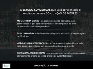 O ESTUDO CONCEITUAL que será apresentado é
resultado de uma CONJUNÇÃO DE FATORES
 MOMENTO DA CIDADE – de grande demanda por habitações,
potencializadas por ocasião da instalação de empresas na área
retroportuária induzidas pelo Porto
 ÁREA DISPONÍVEL – de dimensões adequadas em localização privilegiada
do Município
 VISÃO DOS EMPREENDEDORES – de dar uma destinação diferenciada
para a área, que se torne um marco urbanístico para a região
 ADMINISTRAÇÃO MUNICIPAL – em sintonia com conceitos modernos de
planejamento urbano de longo prazo e de sustentabilidade
CONJUNÇÃO DE FATORES
 