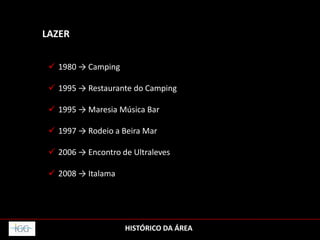 HISTÓRICO DA ÁREA
LAZER
 1980 → Camping
 1995 → Restaurante do Camping
 1995 → Maresia Música Bar
 1997 → Rodeio a Beira Mar
 2006 → Encontro de Ultraleves
 2008 → Italama
 