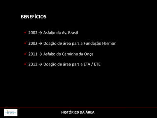 HISTÓRICO DA ÁREA
BENEFÍCIOS
 2002 → Asfalto da Av. Brasil
 2002 → Doação de área para a Fundação Hermon
 2011 → Asfalto do Caminho da Onça
 2012 → Doação de área para a ETA / ETE
 