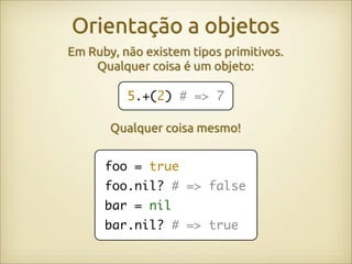 Orientação a objetos
Em Ruby, não existem tipos primitivos.
    Qualquer coisa é um objeto:

          5.+(2) # => 7

       Qualquer coisa mesmo!


      foo = true
      foo.nil? # => false
      bar = nil
      bar.nil? # => true
 