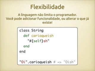 Flexibilidade
       A linguagem não limita o programador.
Você pode adicionar funcionalidade, ou alterar o que já
                       existe!

        class String
           def carioqueish
              "#{self}sh"
           end
        end


        "Oi".carioqueish # => "Oish"
 