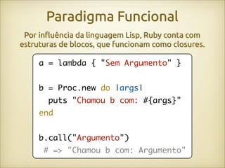 Paradigma Funcional
 Por in!uência da linguagem Lisp, Ruby conta com
estruturas de blocos, que funcionam como closures.

     a = lambda { "Sem Argumento" }


     b = Proc.new do |args|
       puts "Chamou b com: #{args}"
     end


     b.call("Argumento")
      # => "Chamou b com: Argumento"
 