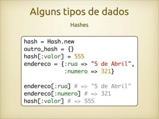 Alguns tipos de dados
             Hashes

hash = Hash.new
outro_hash = {}
hash[:valor] = 555
endereco = {:rua => "5 de Abril",
            :numero => 321}

endereco[:rua] # => "5 de Abril"
endereco[:numero] # => 321
hash[:valor] # => 555
 