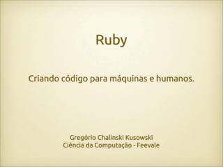 Ruby

Criando código para máquinas e humanos.




          Gregório Chalinski Kusowski
        Ciência da Computação - Feevale
 