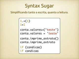 Syntax Sugar
Simpli"cando tanto a escrita, quanto a leitura.


       1.+(1)
       1+1
       conta.valores=('teste')
       conta.valores = 'teste'
       conta.imprime_extrato()
       conta.imprime_extrato
       if (condicao)
       if condicao
 