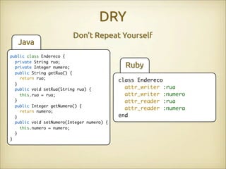 DRY
                          Don’t Repeat Yourself
   Java
public class Endereco {
  private String rua;
  private Integer numero;                     Ruby
  public String getRua() {
    return rua;
                                            class Endereco
  }
  public void setRua(String rua) {            attr_writer :rua
    this.rua = rua;                           attr_writer :numero
  }                                           attr_reader :rua
  public Integer getNumero() {
                                              attr_reader :numera
    return numero;
  }                                         end
  public void setNumero(Integer numero) {
    this.numero = numero;
  }
}
 