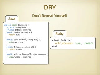 DRY
                          Don’t Repeat Yourself
   Java
public class Endereco {
  private String rua;
  private Integer numero;
  public String getRua() {
    return rua;                               Ruby
  }
  public void setRua(String rua) {          class Endereco
    this.rua = rua;
  }
                                              attr_accessor :rua, :numero
  public Integer getNumero() {              end
    return numero;
  }
  public void setNumero(Integer numero) {
    this.numero = numero;
  }
}
 