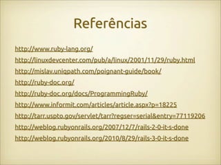 Referências
http://www.ruby-lang.org/
http://linuxdevcenter.com/pub/a/linux/2001/11/29/ruby.html
http://mislav.uniqpath.com/poignant-guide/book/
http://ruby-doc.org/
http://ruby-doc.org/docs/ProgrammingRuby/
http://www.informit.com/articles/article.aspx?p=18225
http://tarr.uspto.gov/servlet/tarr?regser=serial&entry=77119206
http://weblog.rubyonrails.org/2007/12/7/rails-2-0-it-s-done
http://weblog.rubyonrails.org/2010/8/29/rails-3-0-it-s-done
 