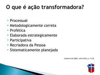 O que é ação transformadora?
 Processual
 Metodologicamente correta
 Profética
 Elaborada estrategicamente
 Participativa
 Recriadora da Pessoa
 Sistematicamente planejada
(Caderno do SADD, Julho 2010, p. 7 e 8)
 