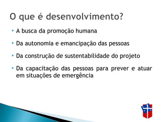  A busca da promoção humana
 Da autonomia e emancipação das pessoas
 Da construção de sustentabilidade do projeto
 Da capacitação das pessoas para prever e atuar
em situações de emergência
 