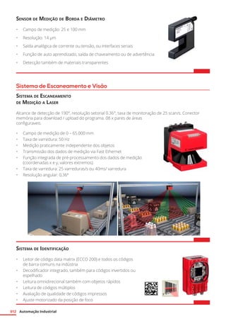 Automação Industrial012
Sistema de Escaneamento e Visão
Sensor de Medição de Borda e Diâmetro
•	 Campo de medição: 25 e 100 mm
•	 Resolução: 14 μm
•	 Saída analógica de corrente ou tensão, ou interfaces seriais
•	 Função de auto aprendizado, saída de chaveamento ou de advertência
•	 Detecção também de materiais transparentes
Sistema de Escaneamento
de Medição a Laser
Alcance de detecção de 190°, resolução setorial 0.36°, taxa de monitoração de 25 scan/s. Conector
memória para download / upload do programa. 08 x pares de áreas
configuraveis.
•	 Campo de medição de 0 – 65.000 mm
•	 Taxa de varredura: 50 Hz
•	 Medição praticamente independente dos objetos
•	 Transmissão dos dados de medição via Fast Ethernet
•	 Função integrada de pré-processamento dos dados de medição
(coordenadas x e y, valores extremos)
•	 Taxa de varredura: 25 varreduras/s ou 40ms/ varredura
•	 Resolução angular: 0,36º
Sistema de Identificação
•	 Leitor de código data matrix (ECCO 200) e todos os códigos
de barra comuns na indústria
•	 Decodificador integrado, também para códigos invertidos ou
espelhado
•	 Leitura omnidirecional também com objetos rápidos
•	 Leitura de códigos múltiplos
•	 Avaliação de qualidade de códigos impressos
•	 Ajuste motorizado da posição de foco
 