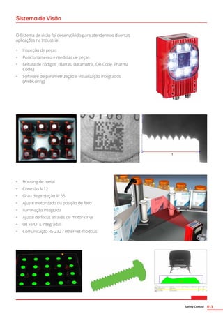 Safety Control 013
Sistema de Visão
O Sistema de visão foi desenvolvido para atendermos diversas
aplicações na Indústria:
•	 Inspeção de peças
•	 Posicionamento e medidas de peças
•	 Leitura de códigos (Barras, Datamatrix, QR-Code, Pharma
Code,)
•	 Software de parametrização e visualização integrados
(WebConfig)
•	 Housing de metal
•	 Conexão M12
•	 Grau de proteção IP 65
•	 Ajuste motorizado da posição de foco
•	 Iluminação Integrada
•	 Ajuste de focus através de motor-drive
•	 08 x I/O´s integradas
•	 Comunicação RS 232 / ethernet-modbus
 
