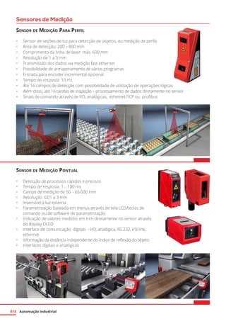 Automação Industrial014
Sensores de Medição
Sensor de Medição Para Perfil
•	 Sensor de seções de luz para detecção de objetos, ou medição de perfis
•	 Área de detecção: 200 – 800 mm
•	 Comprimento da linha de laser: máx. 600 mm
•	 Resolução de 1 a 3 mm
•	 Transmissão dos dados via medição fast ethernet
•	 Possibilidade de armazenamento de vários programas
•	 Entrada para encoder incremental opcional
•	 Tempo de resposta: 10 ms
•	 Até 16 campos de detecção com possibilidade de utilização de operações lógicas
•	 Além disso, até 16 tarefas de inspeção – processamento de dados diretamente no sensor
•	 Sinais de comando através de I/O, analógicas, ethernet/TCP ou profibus
Sensor de Medição Pontual
•	 Detecção de processos rápidos e precisos
•	 Tempo de resposta: 1....100 ms
•	 Campo de medição de 50 – 65.000 mm
•	 Resolução: 0,01 a 3 mm
•	 Insensível à luz externa
•	 Parametrização baseada em menus através de tela LCD/teclas de
comando ou de software de parametrização
•	 Indicação de valores medidos em mm diretamente no sensor através
do display OLED
•	 Interface de comunicação: digitais - I/O, analógica, RS 232, I/O link,
ethernet
•	 Informação da distância independente do índice de reflexão do objeto
•	 Interfaces digitais e analógicas
 