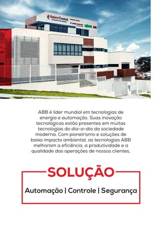 SOLUÇÃO
Automação | Controle | Segurança
ABB é lider mundial em tecnologias de
energia e automação. Suas inovação
tecnológicas estão presentes em muitas
tecnologias do dia-a-dia da sociedade
moderna. Com pioneirismo e soluções de
baixo impacto ambiental, as tecnologias ABB
melhoram a eficiência, a produtividade e a
qualidade das operações de nossos clientes,
 