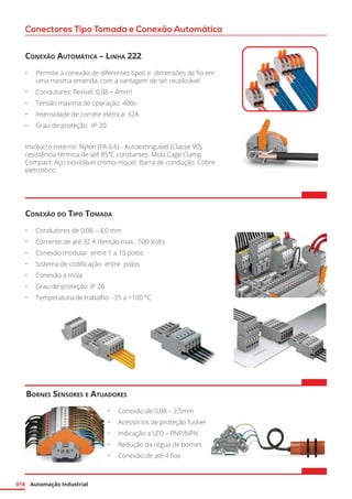 Automação Industrial018
Conectores Tipo Tomada e Conexão Automática
Conexão Automática – Linha 222
•	 Permite a conexão de diferentes tipos e dimensões de fio em
uma mesma emenda, com a vantagem de ser reutilizável
•	 Condutores: flexível: 0,08 – 4mm²
•	 Tensão máxima de operação: 400v
•	 Intensidade de correte elétrica: 32A
•	 Grau de proteção: IP 20
Invólucro externo: Nylon (PA 6.6) - Autoextinguível (Classe V0),
resistência térmica de até 85ºC constantes. Mola Cage Clamp
Compact: Aço inoxidável cromo-níquel. Barra de condução: Cobre
eletrolítico.
Bornes Sensores e Atuadores
•	 Conexão de 0,08 – 2,5mm
•	 Acessórios de proteção fusível
•	 Indicação a LED – PNP/NPN
•	 Redução da régua de bornes
•	 Conexão de até 4 fios
Conexão do Tipo Tomada
•	 Condutores de 0,08 – 4,0 mm
•	 Corrente de até 32 A /tensão max.: 500 Volts
•	 Conexão modular entre 1 a 15 polos
•	 Sistema de codificação entre polos
•	 Conexão a mola
•	 Grau de proteção: IP 20
•	 Temperatura de trabalho -35 a +100 °C
 