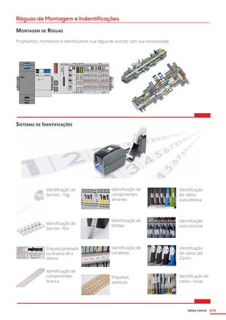 Safety Control 019
Réguas de Montagem e Indentificações
Montagem de Réguas
Projetamos, montamos e identificamos sua régua de acordo com sua necessidade.
Identificação de
bornes - Tag
Identificação de
bornes - fita
Etiqueta prateada
ou branca 44 x
99mm
Identificação de
componentes
branca
Sistemas de Identificações
Identificação de
componentes
amarela
Identificação de
botões
Identificação de
canaletas
Etiquetas
adesivas
Identificação
de cabos
autoadesiva
Identificação
auto encaixe
Identificação
de cabos até
23mm
Identificação de
cabos - luvas
 