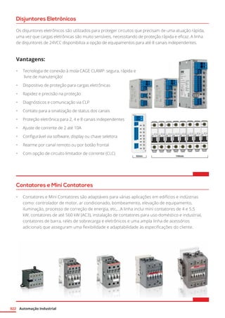 Automação Industrial022
Disjuntores Eletrônicos
Os disjuntores eletrônicos são utilizados para proteger circuitos que precisam de uma atuação rápida,
uma vez que cargas eletrônicas são muito sensíveis, necessitando de proteção rápida e eficaz. A linha
de disjuntores de 24VCC disponibiliza a opção de equipamentos para até 8 canais independentes.
Vantagens:
•	 Tecnologia de conexão à mola CAGE CLAMP: segura, rápida e
livre de manutenção!
•	 Dispositivo de proteção para cargas eletrônicas
•	 Rapidez e precisão na proteção
•	 Diagnósticos e comunicação via CLP
•	 Contato para a sinalização de status dos canais
•	 Proteção eletrônica para 2, 4 e 8 canais independentes
•	 Ajuste de corrente de 2 até 10A
•	 Configurável via software, display ou chave seletora
•	 Rearme por canal remoto ou por botão frontal
•	 Com opção de circuito limitador de corrente (CLC)
Contatores e Mini Contatores
•	 Contatores e Mini Contatores são adaptáveis para várias aplicações em edifícios e indústrias
como: controlador de motor, ar condicionado, bombeamento, elevação de equipamento,
iluminação, processo de correção de energia, etc,...A linha inclui mini contatores de 4 e 5.5
kW, contatores de até 560 kW (AC3), instalação de contatores para uso doméstico e industrial,
contatores de barra, relés de sobrecarga e eletrônicos e uma ampla linha de acessórios
adicionais que asseguram uma flexibilidade e adaptabilidade às especificações do cliente.
 