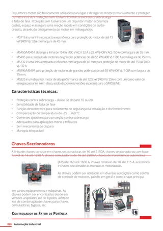 Automação Industrial026
Disjuntores motor são basicamente utilizados para ligar e desligar os motores manualmente e proteger
os motores e as instalações sem fusíveis contra curto-circuito, sobrecarga
e falta de fase. Proteção sem fusível com um disjuntor motor economiza
custos, espaço e assegura uma reação rápida em condições de curto-
circuito, através do desligamento do motor em milisegundos.
•	 MS116 é uma linha compacta e econômica para proteção do motor de até 15
kW (400 V) / 32A com largura de 45 mm.
•	 MS450/MS451 abrange a linha de 15 kW (400 V AC) / 32 A a 22 kW (400 V AC) / 50 A com largura de 55 mm.
•	 MS495 para proteção de motores de grandes potências de até 55 kW (400 V) / 100 A com largura de 75 mm.
•	 MS132 é uma linha compacta e eficiente com largura de 45 mm para proteção do motor de até 15 kW (400
V) / 32 A
•	 MS496/MS497 para proteção de motores de grandes potências de até 55 kW (400 V) / 100A com largura de
75 mm.
•	 MS325 é um disjuntor motor de alta performance de até 12.5 kW (400 V) / 25A e com um baixo valor de
energia passante. Além disso, estão disponíveis versões especiais para o SMISSLINE.
Características técnicas:
•	 Proteção contra sobrecarga – classe de disparo 10 ou 20
•	 Sensibilidade de falta de fase
•	 Função desconectora para isolamento de segurança da instalação e do fornecimento
•	 Compensação de temperatura de -25 … +60 °C
•	 Correntes ajustáveis para proteção contra sobrecarga
•	 Adequados para aplicações mono e trifásicos
•	 Sem mecanismo de disparo
•	 Manopla bloqueável
Chaves Seccionadoras
A linha de chaves consiste em chaves seccionadoras de 16 até 3150A, chaves seccionadoras com base
fusível de 16 até 1250 A, chaves comutadoras de 16 até 2500 A, chaves de transferência automática
(ATS) de 160 até 1600 A, chaves rotativas de 10 até 315 A, acessórios
e chaves seccionadoras manuais e motorizadas.
As chaves podem ser utilizadas em diversas aplicações como centro
de controle de motores, painéis em geral e como chave principal
em vários equipamentos e máquinas. As
chaves podem ser encontradas desde em
versões unipolares até de 8 polos, além de
kits de combinação de chaves para chaves
comutadoras, bypass, etc.
Controlador de Fator de Potência
 