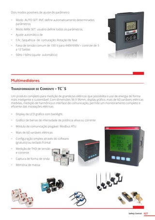 Safety Control 027
Dois modos possíveis de ajuste do parâmetro:
•	 Modo AUTO SET: RVC define automaticamente determinados
parâmetros
•	 Modo MAN SET: usuário define todos os parâmetros
•	 Ajuste automático de
•	 C/k ; Sequência de comutação; Rotação de fase
•	 Faixa de tensão comum de 100 V para 440V/690V – controle de 3
a 12 Saídas
•	 50Hz / 60Hz (ajuste automático)
Multimedidores
Transformador de Corrente – TC´S
Um produto completo para medição de grandezas elétricas que possibilita o uso de energia de forma
mais inteligente e sustentável. Com dimensões 96 X 96mm, display gráfico, mais de 60 variáveis elétricas
medidas, medição de harmônica e interface de comunicação, permite um monitoramento completo e
eficiente das instalações elétricas.
•	 Display de LCD gráfico com backlight.
•	 Gráfico de barras de intensidade de potência ativa ou corrente
•	 Módulo de comunicação plugável Modbus RTU
•	 Mais de 60 variáveis elétricas
•	 Configuração simples através do software
(gratuito) ou teclado frontal
•	 Medição de THD de tensão
e corrente
•	 Captura de forma de onda
•	 Memória de massa
 