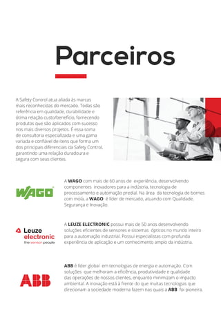 A WAGO com mais de 60 anos de experiência, desenvolvendo
componentes inovadores para a indústria, tecnologia de
processamento e automação predial. Na área da tecnologia de bornes
com mola, a WAGO é líder de mercado, atuando com Qualidade,
Segurança e Inovação.
A LEUZE ELECTRONIC possui mais de 50 anos desenvolvendo
soluções eficientes de sensores e sistemas ópticos no mundo inteiro
para a automação industrial. Possui especialistas com profunda
experiência de aplicação e um conhecimento amplo da indústria.
ABB é líder global em tecnologias de energia e automação. Com
soluções que melhoram a eficiência, produtividade e qualidade
das operações de nossos clientes, enquanto minimizam o impacto
ambiental. A inovação está à frente do que muitas tecnologias que
direcionam a sociedade moderna fazem nas quais a ABB foi pioneira.
A Safety Control atua aliada às marcas
mais reconhecidas do mercado. Todas são
referência em qualidade, durabilidade e
ótima relação custo/benefício, fornecendo
produtos que são aplicados com sucesso
nos mais diversos projetos. É essa soma
de consultoria especializada e uma gama
variada e confiável de itens que forma um
dos principais diferenciais da Safety Control,
garantindo uma relação duradoura e
segura com seus clientes.
Parceiros
 