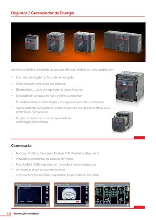 Automação Industrial028
Disjuntor / Gerenciador de Energia
Aumenta a eficiência de todas as centrais elétricas, criando um novo padrão em:
•	 Controle: otimização do fluxo de alimentação
•	 Conectividade: integração aos sistemas
•	 Desempenho: todos os requisitos no tamanho certo
•	 Facilidade de uso: para tornar a eficiência disponível
•	 Medição precisa de alimentação e energia para controlar o consumo
•	 Gerenciamento avançado de eventos e alarmes para prevenir falhas e/ou
controlá-las rapidamente
•	 Função de monitoramento de qualidade da
alimentação incorporada
Comunicação
•	 Modbus, Profibus, Devicenet, Modbus TCP, Profinet e Ethernet IP
•	 instalados diretamente na caixa de terminais
•	 Módulo IEC61850 integrado com conexão a redes inteligentes.
•	 Medições precisas disponíveis na rede
•	 Todos as funções acessíveis via internet (supervisão do Ekip Link)
 
