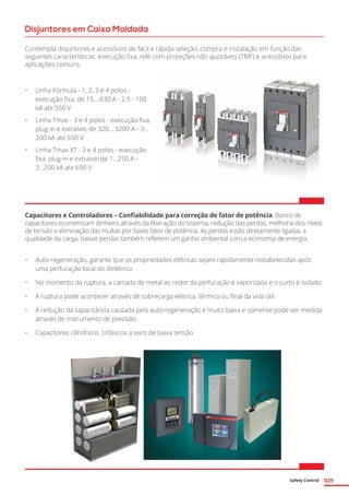 Safety Control 029
Capacitores e Controladores – Confiabilidade para correção de fator de potência. Banco de
capacitores economizam dinheiro através da liberação do sistema, redução das perdas, melhoria dos níveis
de tensão e eliminação das multas por baixo fator de potência. As perdas estão diretamente ligadas a
qualidade da carga, baixas perdas também refletem um ganho ambiental com a economia de energia.
Disjuntores em Caixa Moldada
Contempla disjuntores e acessórios de fácil e rápida seleção, compra e instalação em função das
seguintes características: execução fixa, relé com proteções não ajustáveis (TMF) e acessórios para
aplicações comuns.
•	 Linha Fórmula - 1, 2, 3 e 4 polos -
execução fixa, de 15... 630 A - 2.5 - 100
kA ate 550 V
•	 Linha Tmax - 3 e 4 polos - execução fixa,
plug-in e extraível, de 320... 3200 A - 3...
200 kA ate 690 V
•	 Linha Tmax XT - 3 e 4 polos - execução
fixa, plug-in e extraivel de 1...250 A -
3...200 kA ate 690 V
•	 Auto-regeneração, garante que as propriedades elétricas sejam rapidamente restabelecidas após
uma perfuração local do dielétrico
•	 No momento da ruptura, a camada de metal ao redor da perfuração é vaporizada e o curto é isolado
•	 A ruptura pode acontecer através de sobrecarga elétrica, térmica ou final da vida útil
•	 A redução da capacitância causada pela auto-regeneração é muito baixa e somente pode ser medida
através de instrumento de precisão
•	 Capacitores cilíndricos trifásicos a seco de baixa tensão
 