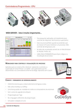 Controle de Máquinas032
Controladores Programáveis - CPU
Web Server – Isto é muito importante...
•	 Para pequenas aplicações, principalmente para
controle de máquinas, não é preciso supervisório.
•	 Este recurso é perfeito quando se pretende usar
os nossos CLPs para monitorar um processo: OEE,
controle de temperatura, etc
•	 As telas são visualizadas através de um Web Browser:
Ie, Mozilla, Firefox, etc
•	 UMA ÚNICA FERRAMENTA para fazer a lógica e a
visualização do processo
Mobilidade para controle e visualização do processo
Aplicativo para os sistema iOS e Android realizando o controle e a
supervisão em Smart Phone´s e Tablet´s do supervisório que foi
desenvolvido nos controladores Ethernet da Wago. Aplicativo sem Custo!!!
Codesys - ferramenta de desenvolvimento
•	 ÚNICA ferramenta para o desenvolvimento de lógicas e telas.
•	 Não utiliza Hardkey ou SoftKey
•	 Uma licença pode ser instalada em todos os computadores da empresas
•	 Sem custos de upgrade de software
•	 Programação por Tags
•	 06 x linguagens diferentes de programação
•	 Simulador e edições on-Line
 