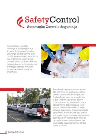 02 Catálogo de Produtos
Especialista em soluções
tecnológicas para projetos das
áreas de Automação, Controle e
Segurança, a Safety Control atua
com foco constante em um atributo
cuja importância sua empresa
conhece bem: a confiança. Por isso,
cada produto ou serviço conta com
orientação e estudo minucioso
de uma experiente equipe de
engenharia.
Trabalhando apenas com marcas que
são referência em qualidade, a Safety
Control conquistou um alto grau de
fidelização por parte de seus clientes,
o qual também é garantido por um
competente serviço de pós-venda que
está sempre à disposição para sanar
as mais diversas demandas. O amplo
estoque de produtos é responsável pela
agilidade na manutenção e pela pronta
entrega de peças, um diferencial bastante
significativo em especial para linhas de
produção e áreas nas quais qualquer
interrupção possa representar perdas,
danos ou riscos.
 