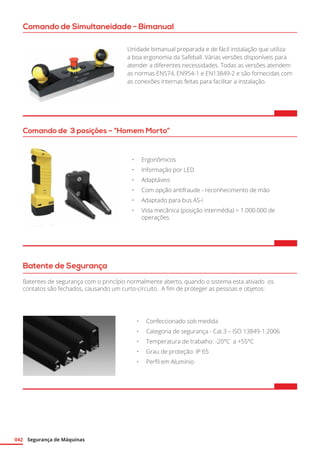 Segurança de Máquinas042
Comando de Simultaneidade - Bimanual
Unidade bimanual preparada e de fácil instalação que utiliza
a boa ergonomia da Safeball. Várias versões disponíveis para
atender a diferentes necessidades. Todas as versões atendem
as normas EN574, EN954-1 e EN13849-2 e são fornecidas com
as conexões internas feitas para facilitar a instalação.
Comando de 3 posições – “Homem Morto”
•	 Ergonômicos
•	 Informação por LED
•	 Adaptáveis
•	 Com opção antifraude - reconhecimento de mão
•	 Adaptado para bus AS-i
•	 Vida mecânica (posição intermédia)  1.000.000 de
operações
Batente de Segurança
Batentes de segurança com o princípio normalmente aberto, quando o sistema esta ativado os
contatos são fechados, causando um curto-circuito.  A fim de proteger as pessoas e objetos:
•	 Confeccionado sob medida
•	 Categoria de segurança - Cat.3 – ISO 13849-1:2006
•	 Temperatura de trabalho: -20°C a +55°C
•	 Grau de proteção: IP 65
•	 Perfil em Alumínio
 