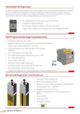Segurança de Máquinas044
Controlador de Segurança
Simplifica os sistemas de proteção de seu sistema, garantindo o mais alto nível de segurança, categoria
4 com processamento redundante. Através da rede Pluto Databus é possível monitorar todos os
equipamentos da rede, trabalhando em sistema “All-Master”, com até 32 equipamentos em rede de
maneira fácil, rápida e com toda a tranquilidade de uma rede segura. Possui:
•	 I/O configuráveis entre entradas e saídas redundantes
•	 Contatos de saída redundantes
•	 Comunicação: Profibus, CanOpen, Ethernet e DeviceNet
•	 Programação simples através de blocos de função e linguagem Ladder.
Rele Programável de Segurança Expandivel
•	 Entradas de segurança: 20 x Canais
•	 Saídas de segurança: 04 x Canais Cat.4/SIL3 61508 (24VDC/500mA)
•	 Programação via blocos, PLCopen – IEC 61131
•	 Possível expansão (limite 140 x entradas / 44 x saídas de
segurança)
•	 02 x saídas de ground de segurança
•	 02 x saídas de testes (para detecção de curto-circuito)
•	 04 x saídas de diagnóstico
•	 Comunicação – Mini-USB
•	 Modulo de comunicação: Profibus-DP
•	 Cartão de memória para progamação de segurança
•	 Removable Spring- and Screw-Terminals
•	 Categoria de segurança: SIL 3 IEC 61508, S-Kat. 4 ISO EN 13849 (EN954-1)
Barreira de Segurança – Cortina de Luz
•	 Resolução: 14/20/30/40/90 mm
•	 Alcance: 6/15/10/20/20 metros
•	 Categoria: SIL 3 IEC 61508, Cat. 4 ISO EN 13849 (EN954-1)
•	 Altura do perfil: 150......3.000 mm
•	 Secção transversal: 29 x 35 mm
•	 Saídas de chaveamento: 02 x OSSDs / Interface AS-i
Safety
•	 Conexão M12
•	 Housing de metal
•	 Montagem no Brasil
Montado no Brasil
 