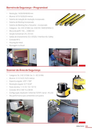 Safety Control 045
Barreira de Segurança – Programável
Scanner de Área de Segurança
•	 Resolução: 14/20/30/40/90 mm
•	 Alcance: 6/15/10/20/20 metros
•	 Sistema de redução de resolução incorporado
•	 Sistema de Mutting Incorporado
•	 Sistema de Blanking fixo e flutuante – incorporado
•	 Categoria: : SIL 3 IEC 61508, Cat. 4 ISO EN 13849 (EN954-1)
•	 Altura do perfil: 150......3.000 mm
•	 Secção transversal: 29 x 35 mm
•	 Saídas de chaveamento: 02 x OSSDs / Interface AS-i Safety
•	 Conexão M12
•	 Housing de metal
•	 Montagem no Brasil
•	 Categoria: SIL 2 IEC 61508, Cat. 3 – IEC 61496
•	 Alcance: 3 / 4 / 6,25 / 8,25 metros
•	 Espectro angular: 270° / 190°
•	 Resolução angular: 0,1°/ 0,34°
•	 Pares de área: 1 / 4 / 8 / 10 / 10+10
•	 Conexão: M12 / DB 15 e DB 09
•	 Configuração: bluetooth / ethernet TCP/IP / serial – RS 232
•	 Alta performance para ambientes com poeira
 
