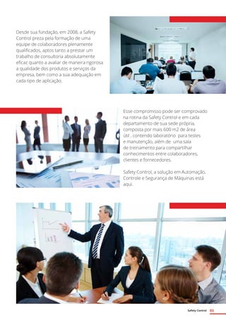 Safety Control 03
Desde sua fundação, em 2008, a Safety
Control preza pela formação de uma
equipe de colaboradores plenamente
qualificados, aptos tanto a prestar um
trabalho de consultoria absolutamente
eficaz quanto a avaliar de maneira rigorosa
a qualidade dos produtos e serviços da
empresa, bem como a sua adequação em
cada tipo de aplicação.
Esse compromisso pode ser comprovado
na rotina da Safety Control e em cada
departamento de sua sede própria,
composta por mais 600 m2 de área
útil , contendo laboratório para testes
e manutenção, além de uma sala
de treinamento para compartilhar
conhecimentos entre colaboradores,
clientes e fornecedores.
Safety Control, a solução em Automação,
Controle e Segurança de Máquinas está
aqui.
 