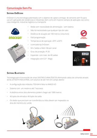 Safety Control 049
Comunicação Sem Fio
Sistema EnOcean
EnOcean é uma tecnologia patenteada com o objetivo de captar a energia de sensores sem fio para
uso em aplicações de residenciais e industriais, bem como em maiores campos de aplicação, tais como:
casa inteligente, industrial, logística ou transporte
•	 Botão sem necessidade de alimentação – sem bateria
•	 Não há necessidade que qualquer tipo de cabo
•	 Distância de atuação até 100 metros ( área livre)
•	 Fácil programação
•	 Temperatura de operação -20°C a 65°C
•	 Licenciado by EnOcean
•	 04 x Saídas a Relé / 8A por canal
•	 Grau de proteção: IP 20
•	 Expansão com mais de 40 saídas
•	 Integração com CLP - Wago	
Sistema Bluetooth
Tecnologia para transmissão de sinais DIGITAIS E ANALÓGICOS eliminando cabos de comando através
de BLUETOOTH INDUSTRIAL com alcance de até 1km em campo aberto
•	 A configuração dos módulos 750-644 é feita no WAGO I/O
•	 Sistema com um mestre e até 7 escravos
•	 A distância entre dois elementos podem chegar até 1000 metros
•	 46 bytes de entrada e 46 bytes de saída
•	 Os dados que precisam ser transferidos ou lidos devem ser mapeados na
área de memória do cartão
 