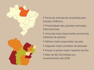 > Porta de entrada da Amazônia pelo
Oceano Atlântico
> Proximidade dos grandes mercados
internacionais
> Uma das mais importantes províncias
minerais do planeta
> Sétimo maior exportador do país
> Segundo maior produtor de pescado
> Possui o quinto maior rebanho bovino
> Mais de R$ 130 bilhões em
investimentos até 2016
 