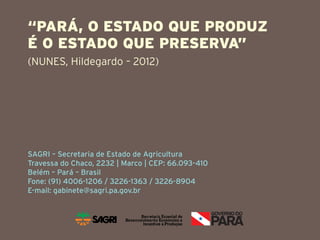 “PARÁ, O ESTADO QUE PRODUZ
É O ESTADO QUE PRESERVA”
(NUNES, Hildegardo – 2012)




SAGRI – Secretaria de Estado de Agricultura
Travessa do Chaco, 2232 | Marco | CEP: 66.093-410
Belém – Pará – Brasil
Fone: (91) 4006-1206 / 3226-1363 / 3226-8904
E-mail: gabinete@sagri.pa.gov.br
 
