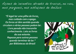 Ações de incentivo através de trocas, na rua,
nos parques, nas estações de ônibus
“É legal ter uma pilha de livros,
mas cuidado com o apego.
Os livros só têm sentido quando
circulam e várias pessoas podem ler.
Livro parado não transmite
conhecimento. Leia os livros
da sua estante.
Repasse para outras pessoas
quando terminar de ler.”
por Bibliotecas do Brasil
 