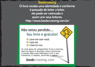 Bookcrossing
O livro recebe uma identidade e conforme
é passado de leitor a leitor,
ele pode ser rastreado e
assim unir seus leitores.
http://www.bookcrossing.com.br/
 